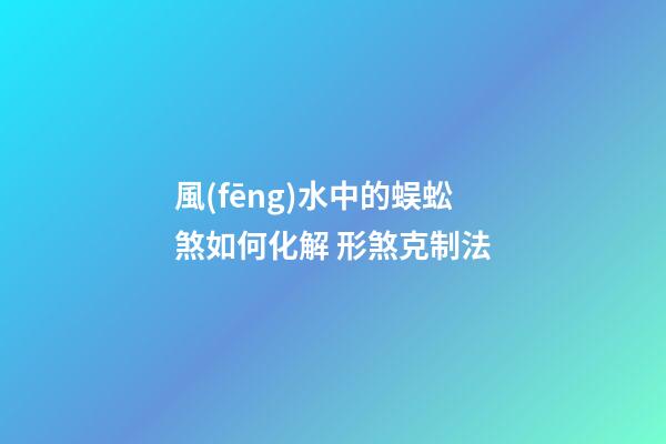 風(fēng)水中的蜈蚣煞如何化解 形煞克制法